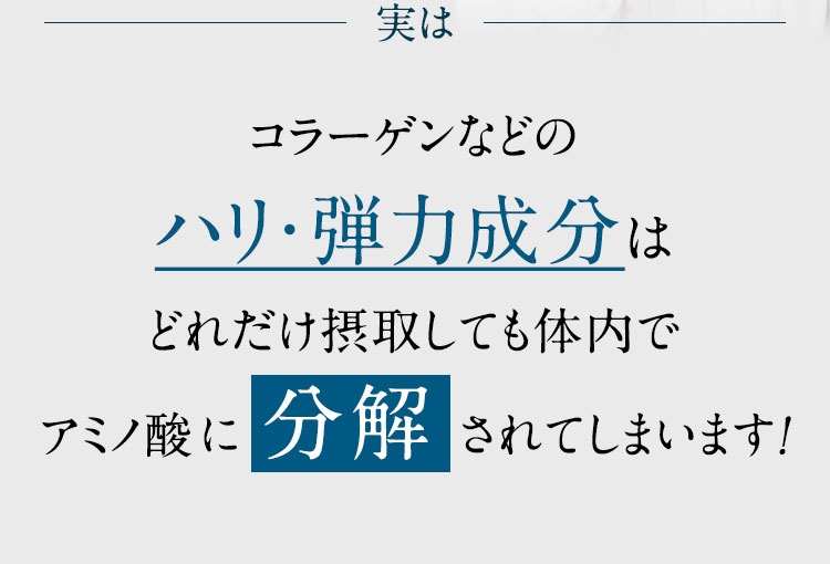 コラーゲンなどのハリ・弾力成分はどれだけ摂取しても体内でアミノ酸に 分解 されてしまいます！