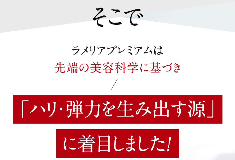 そこでラメリアプレミアムは先端の美容科学に基づき「ハリ・弾力を生み出す源」に着目しました！