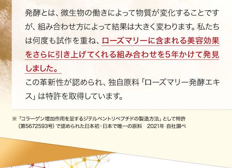発酵とは、微生物の働きによって物質が変化することですが、組み合わせ方によって結果は大きく変わります。私たちは何度も試作を重ね、ローズマリーに含まれる美容効果をさらに引き上げてくれる組み合わせを5年かけて発見しました。この革新性が認められ、独自原料「ローズマリー発酵エキス」は特許を取得しています。