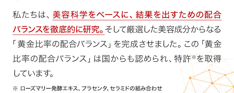 私たちは、美容科学をベースに、結果を出すための配合バランスを徹底的に研究。そして厳選した美容成分からなる「黄金比率の配合バランス」を完成させました。この「黄金比率の配合バランス」は国からも認められ、特許※を取得しています。