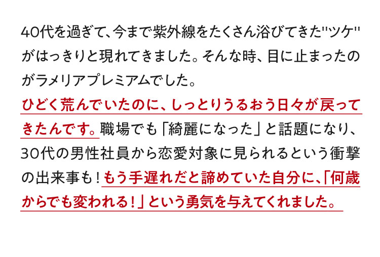 40代を過ぎて、今まで紫外線をたくさん浴びてきた"ツケ"がはっきりと現れてきました。そんな時、目に止まったのがラメリアプレミアムでした。ひどく荒んでいたのに、しっとりうるおう日々が戻ってきたんです。職場でも「綺麗になった」と話題になり、30代の男性社員から恋愛対象に見られるという衝撃の出来事も！もう手遅れだと諦めていた自分に、「何歳からでも変われる！」という勇気を与えてくれました。