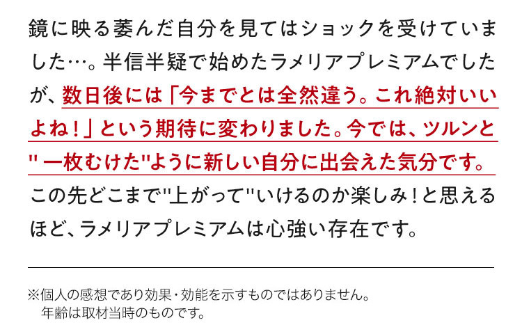 鏡に映る萎んだ自分を見てはショックを受けていました…。半信半疑で始めたラメリアプレミアムでしたが、数日後には「今までとは全然違う。これ絶対いいよね！」という期待に変わりました。今では、ツルンと"一枚むけた"ように新しい自分に出会えた気分です。この先どこまで"上がって"いけるのか楽しみ！と思えるほど、ラメリアプレミアムは心強い存在です。