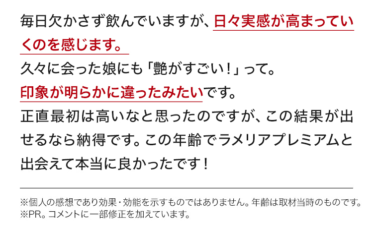 毎日欠かさず飲んでいますが、日々実感が高まっていくのを感じます。久々に会った娘にも「艶がすごい！」って。見た目が明らかに違ったみたいです。正直最初は高いなと思ったのですが、この結果が出せるなら納得です。この年齢でラメリアプレミアムと出会えて本当に良かったです！