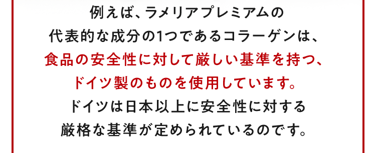 例えば、ラメリアプレミアムの代表的な成分の1つであるコラーゲンは、食品の安全性に対して厳しい基準を持つ、ドイツ製のものを使用しています。ドイツは日本以上に安全性に対する厳格な基準が定められているのです。