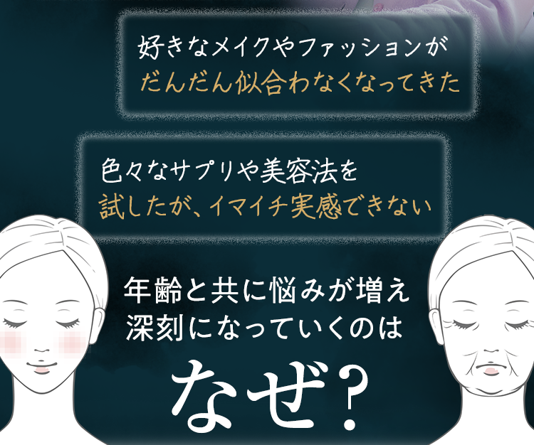 ・好きなメイクやファッションがだんだん似合わなくなってきた・色々なサプリや美容法を試したが、イマイチ実感できない　年齢と共に悩みが増え、深刻になっていくのはなぜ？