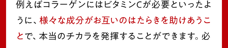 例えばコラーゲンにはビタミンCが必要といったように、様々な成分がお互いのはたらきを助けあうことで、本当のチカラを発揮することができます。必