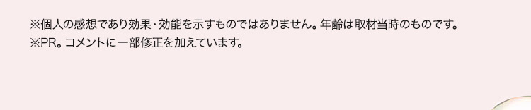 ※個人の感想であり効果・効能を示すものではありません。年齢は取材当時のものです。