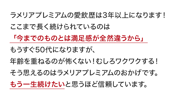 ラメリアプレミアムの愛飲歴は3年以上になります！ここまで長く続けられているのは「今までのものとは満足感が全然違うから」。もうすぐ50代になりますが、年齢を重ねるのが怖くない！むしろワクワクする！そう思えるのはラメリアプレミアムのおかげです。もう一生続けたいと思うほど信頼しています。