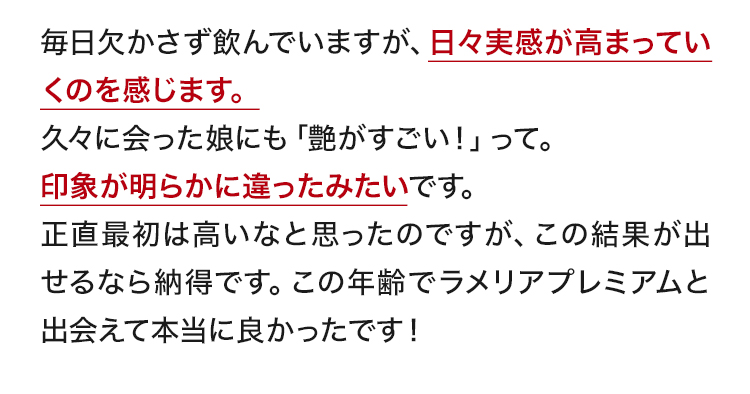 毎日欠かさず飲んでいますが、日々実感が高まっていくのを感じます。久々に会った娘にも「艶がすごい！」って。印象が明らかに違ったみたいです。正直最初は高いなと思ったのですが、この結果が出せるなら納得です。この年齢でラメリアプレミアムと出会えて本当に良かったです！
