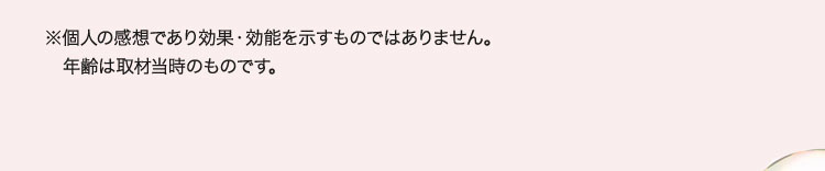 ※個人の感想であり効果・効能を示すものではありません。年齢は取材当時のものです。