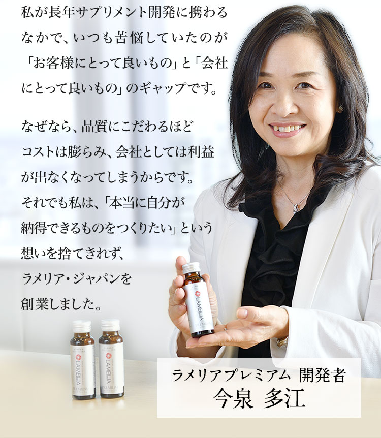 私が長年サプリメント開発に携わるなかで、いつも苦悩していたのが「お客様にとって良いもの」と「会社にとって良いもの」のギャップです。なぜなら、品質にこだわるほどコストは膨らみ、会社としては利益が出なくなってしまうからです。それでも私は、「本当に自分が納得できるものをつくりたい」という想いを捨てきれず、ラメリア・ジャパンを創業しました。